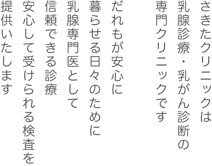 さきたクリニックは、乳腺診療・乳がん診断の専門クリニックです。
だれもが安心に暮らせる日々のために乳腺専門医として信頼できる診療、安心して受けられる検査を提供いたします。